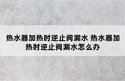 热水器加热时逆止阀漏水 热水器加热时逆止阀漏水怎么办